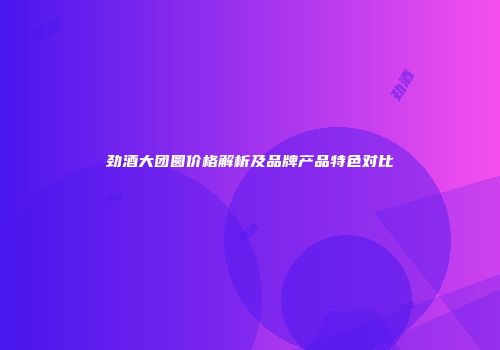 劲酒大团圆价格解析及品牌产品特色对比