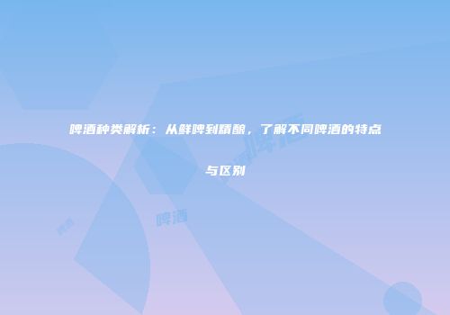 啤酒种类解析：从鲜啤到精酿，了解不同啤酒的特点与区别