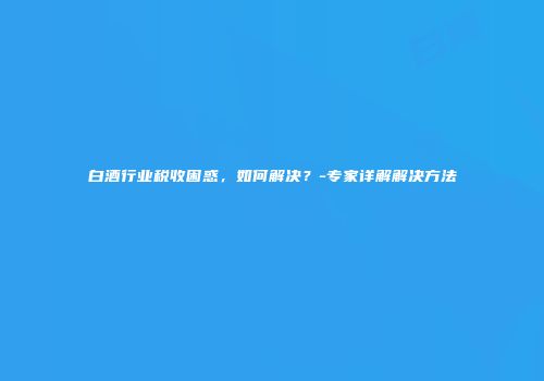白酒行业税收困惑，如何解决？-专家详解解决方法