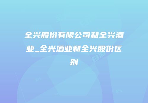 全兴股份有限公司和全兴酒业_全兴酒业和全兴股份区别