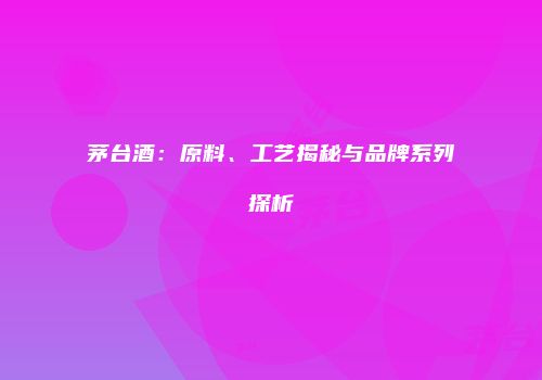 茅台酒：原料、工艺揭秘与品牌系列探析