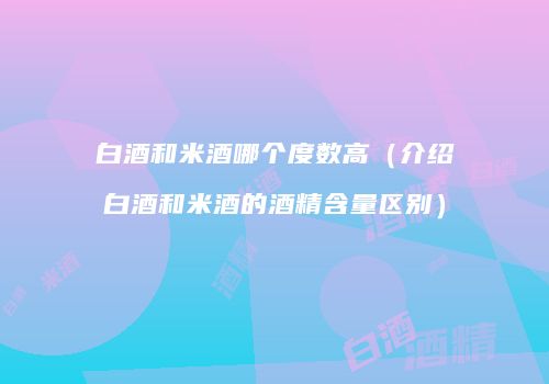 白酒和米酒哪个度数高（介绍白酒和米酒的酒精含量区别）