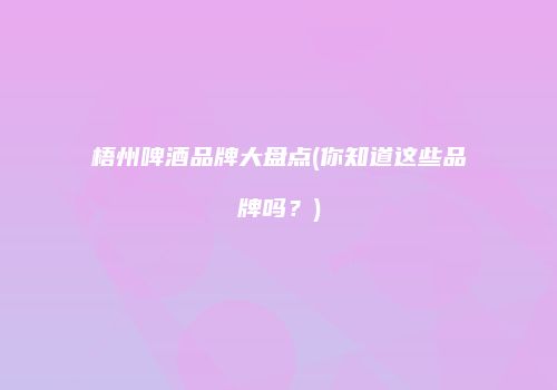 梧州啤酒品牌大盘点(你知道这些品牌吗？)