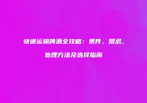 快递运输啤酒全攻略：条件、禁忌、处理方法及选择指南