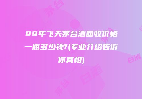 99年飞天茅台酒回收价格一瓶多少钱?(专业介绍告诉你真相)