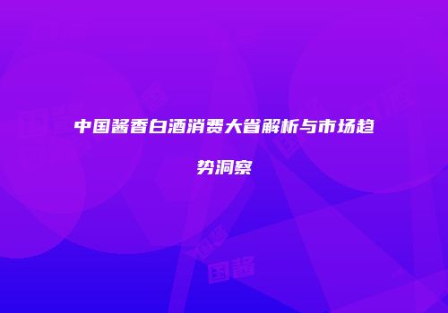 中国酱香白酒消费大省解析与市场趋势洞察
