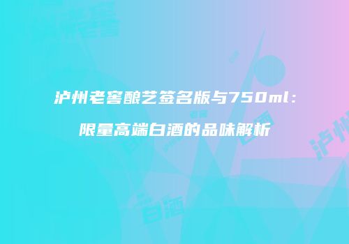 泸州老窖酿艺签名版与750ml：限量高端白酒的品味解析