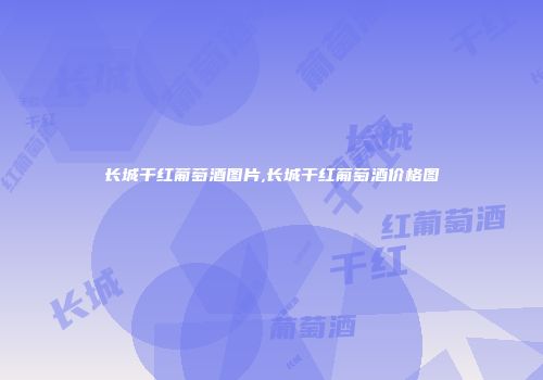 长城干红葡萄酒图片,长城干红葡萄酒价格图