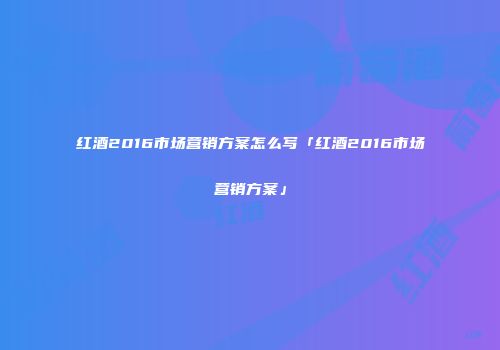 红酒2016市场营销方案怎么写「红酒2016市场营销方案」