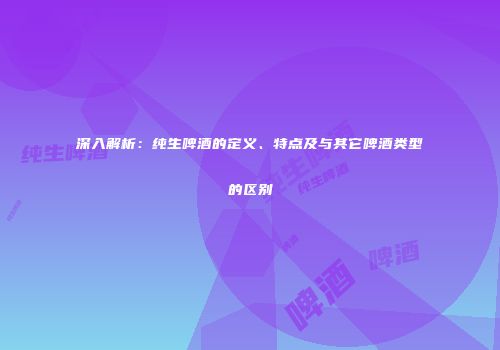 深入解析：纯生啤酒的定义、特点及与其它啤酒类型的区别