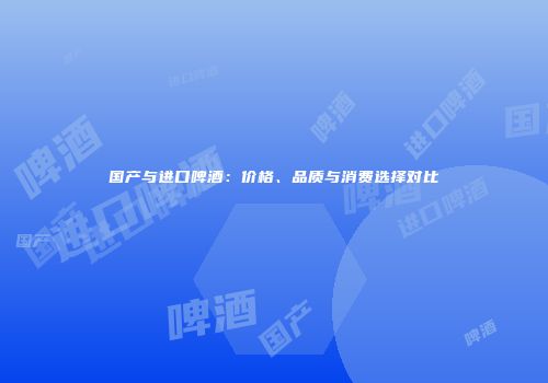 国产与进口啤酒：价格、品质与消费选择对比