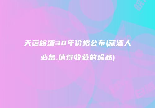 天蕴皖酒30年价格公布(藏酒人必备,值得收藏的珍品)
