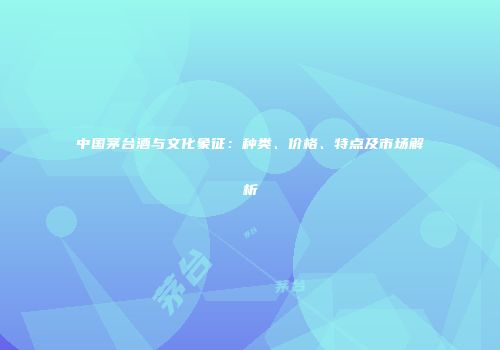 中国茅台酒与文化象征：种类、价格、特点及市场解析