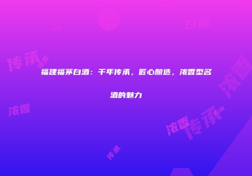 福建福茅白酒：千年传承，匠心酿造，浓香型名酒的魅力
