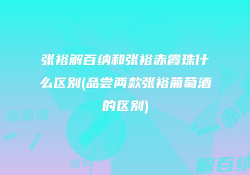 张裕解百纳和张裕赤霞珠什么区别(品尝两款张裕葡萄酒的区别)