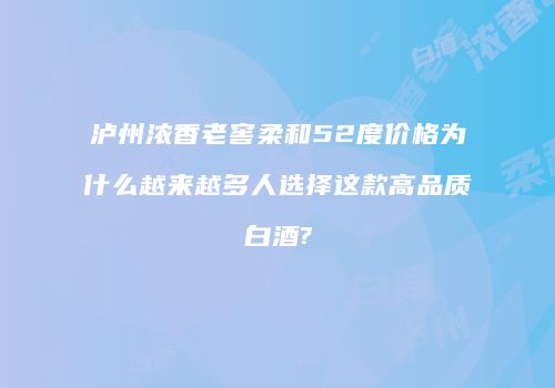 泸州浓香老窖柔和52度价格为什么越来越多人选择这款高品质白酒?
