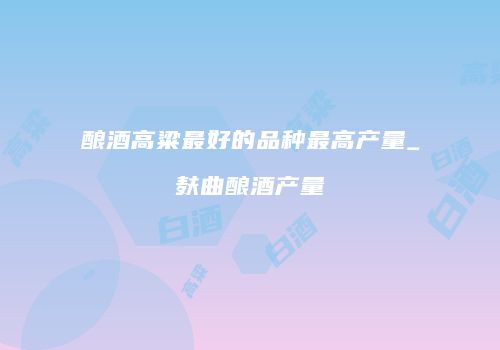 酿酒高粱最好的品种最高产量_麸曲酿酒产量