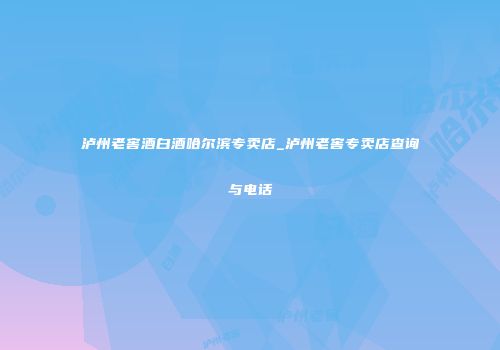 泸州老窖酒白酒哈尔滨专卖店_泸州老窖专卖店查询与电话
