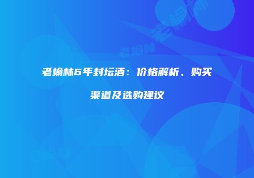 老榆林6年封坛酒：价格解析、购买渠道及选购建议