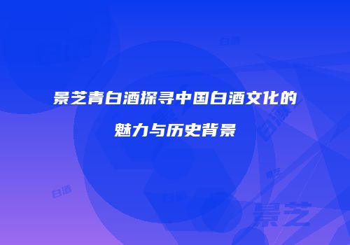 景芝青白酒探寻中国白酒文化的魅力与历史背景