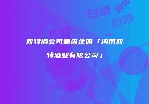 四特酒公司是国企吗「河南四特酒业有限公司」