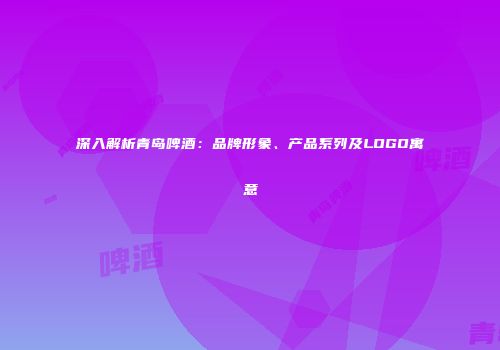 深入解析青岛啤酒：品牌形象、产品系列及LOGO寓意