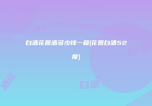 白酒花园酒多少钱一箱(花园白酒52度)