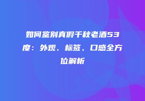 如何鉴别真假千秋老酒53度：外观、标签、口感全方位解析
