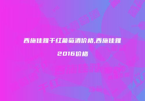西施佳雅干红葡萄酒价格,西施佳雅2016价格