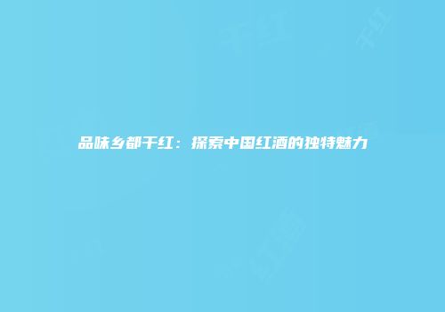 品味乡都干红：探索中国红酒的独特魅力