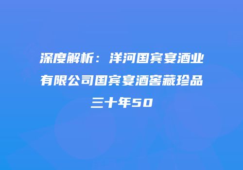 深度解析：洋河国宾宴酒业有限公司国宾宴酒窖藏珍品三十年50