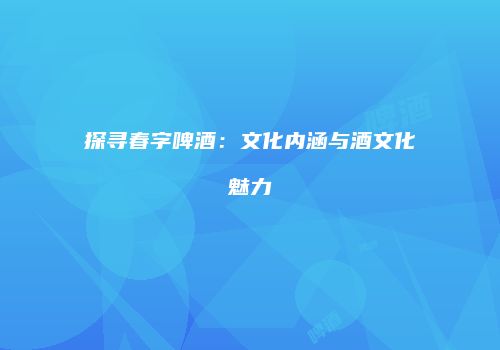 探寻春字啤酒：文化内涵与酒文化魅力