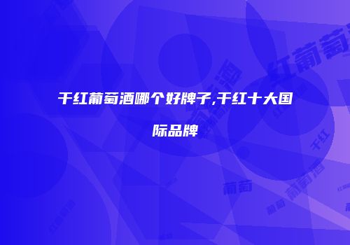 干红葡萄酒哪个好牌子,干红十大国际品牌