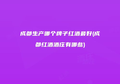 成都生产哪个牌子红酒最好(成都红酒酒庄有哪些)