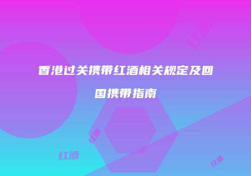 香港过关携带红酒相关规定及回国携带指南
