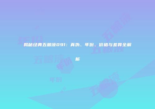 揭秘经典五粮液091：真伪、年份、价格与差异全解析