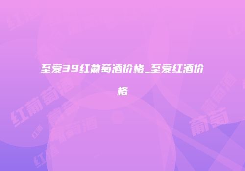 至爱39红葡萄酒价格_至爱红酒价格