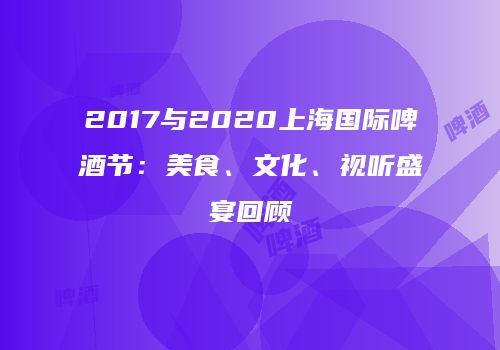 2017与2020上海国际啤酒节：美食、文化、视听盛宴回顾