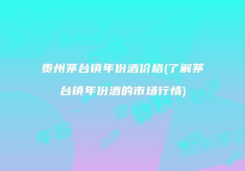 贵州茅台镇年份酒价格(了解茅台镇年份酒的市场行情)