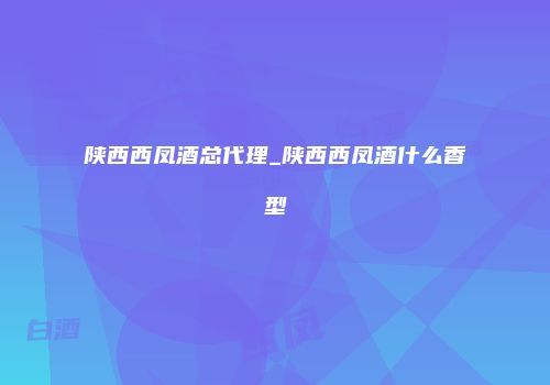 陕西西凤酒总代理_陕西西凤酒什么香型