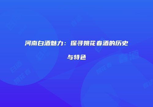河南白酒魅力：探寻姚花春酒的历史与特色