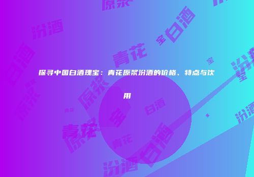 探寻中国白酒瑰宝：青花原浆汾酒的价格、特点与饮用
