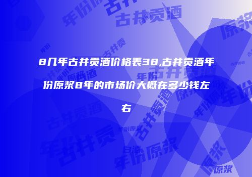8几年古井贡酒价格表38,古井贡酒年份原浆8年的市场价大概在多少钱左右