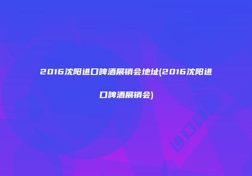 2016沈阳进口啤酒展销会地址(2016沈阳进口啤酒展销会)