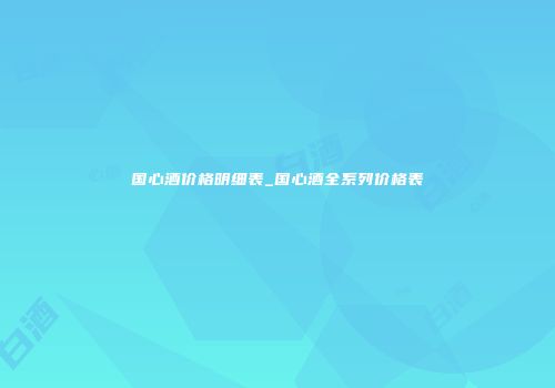 国心酒价格明细表_国心酒全系列价格表