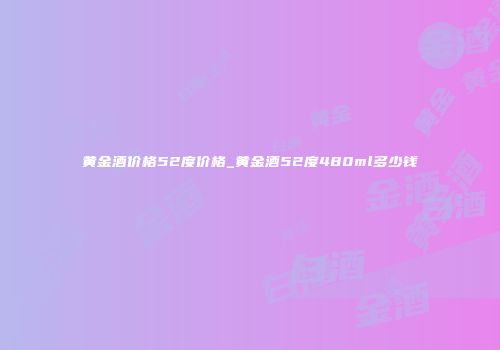 黄金酒价格52度价格_黄金酒52度480ml多少钱