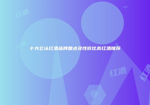 十大公认红酒品牌盘点及性价比高红酒推荐