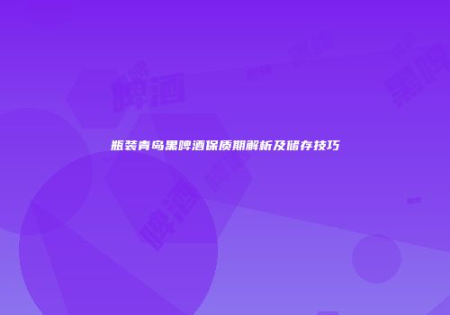 瓶装青岛黑啤酒保质期解析及储存技巧