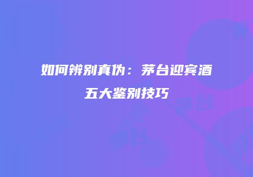如何辨别真伪：茅台迎宾酒五大鉴别技巧