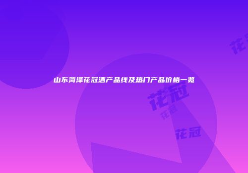 山东菏泽花冠酒产品线及热门产品价格一览